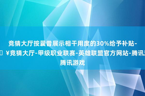 竞猜大厅按曩昔展示相干用度的30%给予补贴-🔥竞猜大厅-甲级职业联赛-英雄联盟官方网站-腾讯游戏