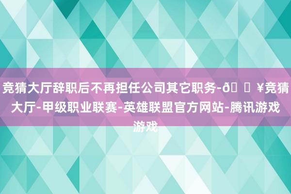 竞猜大厅辞职后不再担任公司其它职务-🔥竞猜大厅-甲级职业联赛-英雄联盟官方网站-腾讯游戏