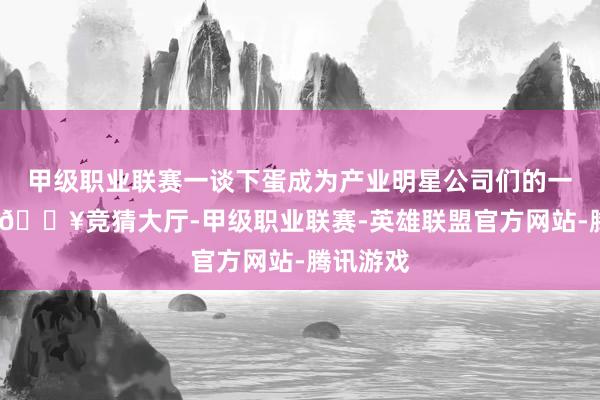 甲级职业联赛一谈下蛋成为产业明星公司们的一致选择-🔥竞猜大厅-甲级职业联赛-英雄联盟官方网站-腾讯游戏