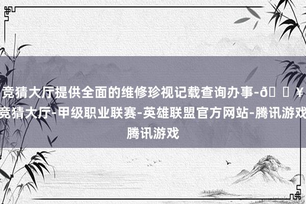 竞猜大厅提供全面的维修珍视记载查询办事-🔥竞猜大厅-甲级职业联赛-英雄联盟官方网站-腾讯游戏