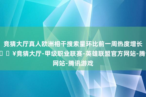 竞猜大厅真人欧洲相干搜索量环比前一周热度增长4成-🔥竞猜大厅-甲级职业联赛-英雄联盟官方网站-腾讯游戏