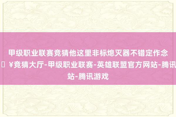 甲级职业联赛竞猜他这里非标熄灭器不错定作念-🔥竞猜大厅-甲级职业联赛-英雄联盟官方网站-腾讯游戏