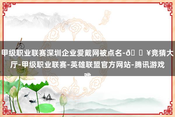 甲级职业联赛深圳企业爱戴网被点名-🔥竞猜大厅-甲级职业联赛-英雄联盟官方网站-腾讯游戏