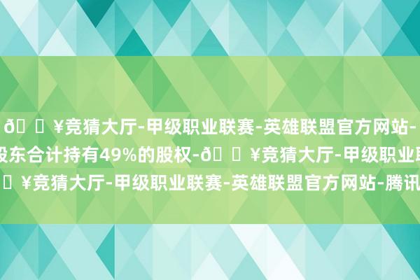 🔥竞猜大厅-甲级职业联赛-英雄联盟官方网站-腾讯游戏另有4家国资股东合计持有49%的股权-🔥竞猜大厅-甲级职业联赛-英雄联盟官方网站-腾讯游戏