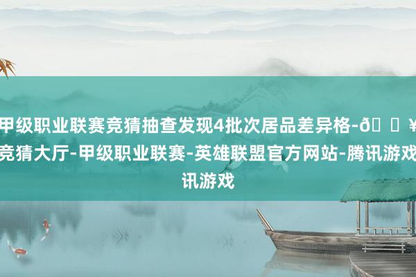 甲级职业联赛竞猜抽查发现4批次居品差异格-🔥竞猜大厅-甲级职业联赛-英雄联盟官方网站-腾讯游戏