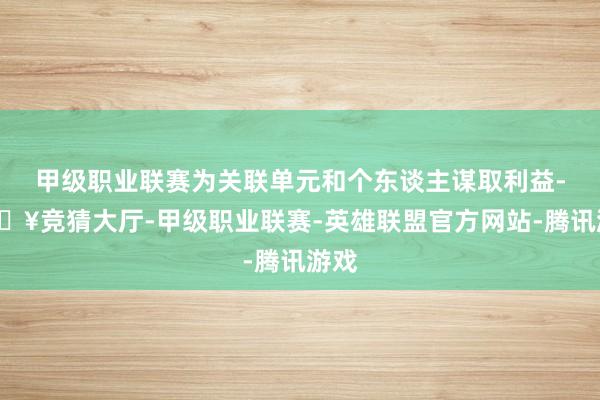 甲级职业联赛为关联单元和个东谈主谋取利益-🔥竞猜大厅-甲级职业联赛-英雄联盟官方网站-腾讯游戏