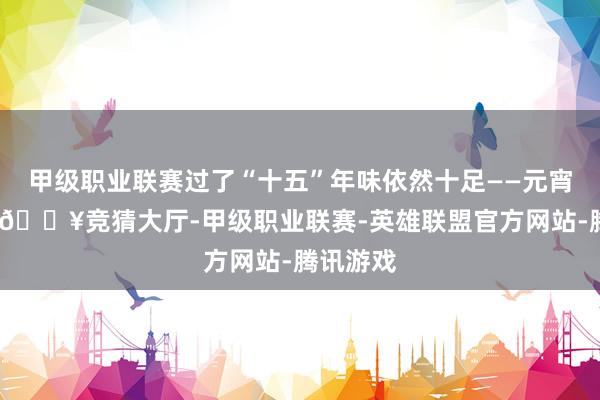 甲级职业联赛过了“十五”年味依然十足——元宵节前后-🔥竞猜大厅-甲级职业联赛-英雄联盟官方网站-腾讯游戏