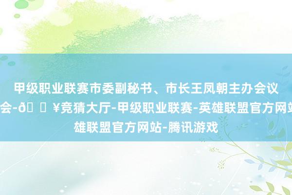 甲级职业联赛市委副秘书、市长王凤朝主办会议并谈意志体会-🔥竞猜大厅-甲级职业联赛-英雄联盟官方网站-腾讯游戏