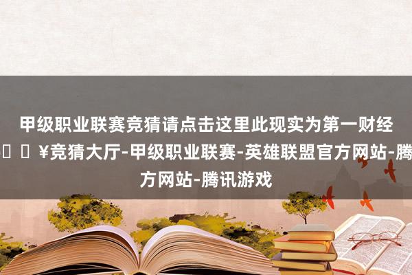 甲级职业联赛竞猜请点击这里此现实为第一财经原创-🔥竞猜大厅-甲级职业联赛-英雄联盟官方网站-腾讯游戏