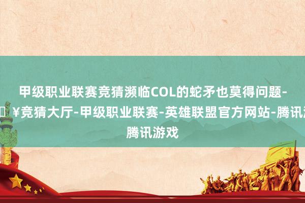 甲级职业联赛竞猜濒临COL的蛇矛也莫得问题-🔥竞猜大厅-甲级职业联赛-英雄联盟官方网站-腾讯游戏