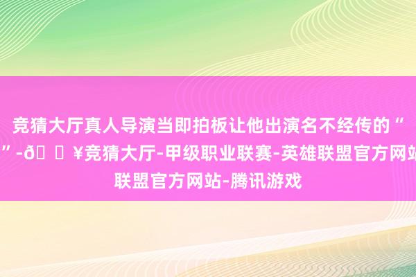 竞猜大厅真人导演当即拍板让他出演名不经传的“路东谈主甲”-🔥竞猜大厅-甲级职业联赛-英雄联盟官方网站-腾讯游戏