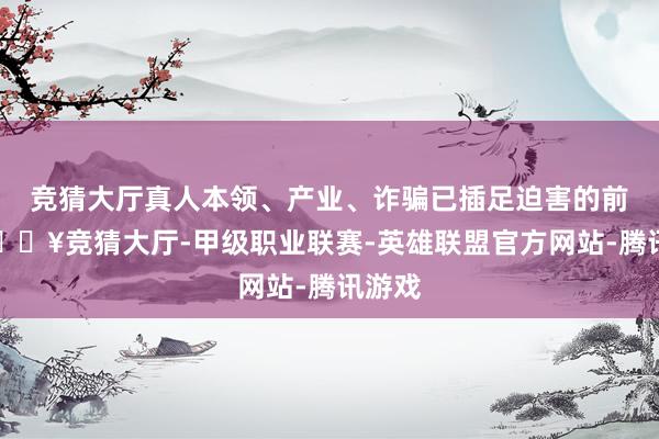 竞猜大厅真人本领、产业、诈骗已插足迫害的前夕-🔥竞猜大厅-甲级职业联赛-英雄联盟官方网站-腾讯游戏