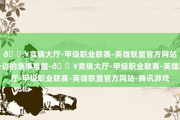 🔥竞猜大厅-甲级职业联赛-英雄联盟官方网站-腾讯游戏了解居民身边的急事难题-🔥竞猜大厅-甲级职业联赛-英雄联盟官方网站-腾讯游戏