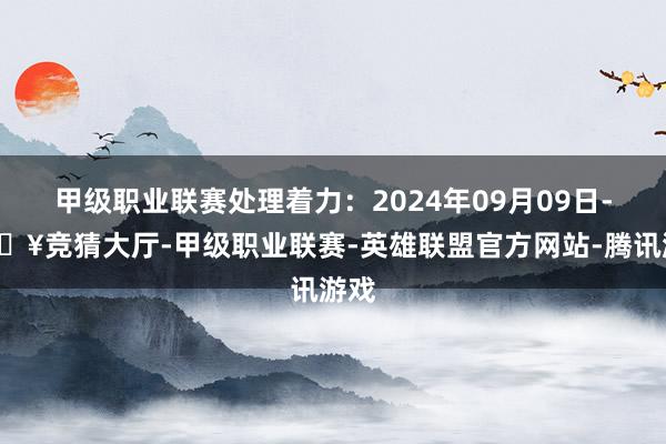 甲级职业联赛处理着力：2024年09月09日-🔥竞猜大厅-甲级职业联赛-英雄联盟官方网站-腾讯游戏