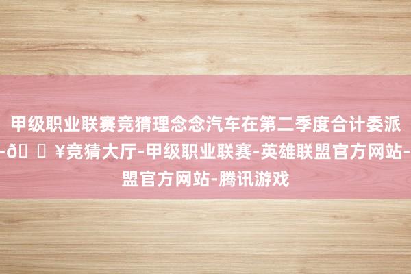 甲级职业联赛竞猜理念念汽车在第二季度合计委派新车108-🔥竞猜大厅-甲级职业联赛-英雄联盟官方网站-腾讯游戏