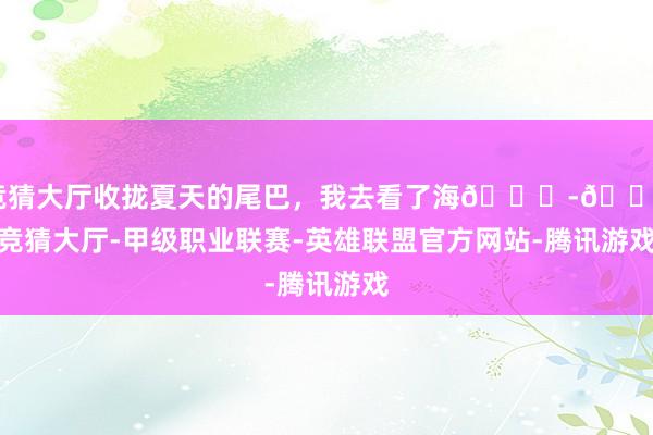 竞猜大厅收拢夏天的尾巴，我去看了海🌊-🔥竞猜大厅-甲级职业联赛-英雄联盟官方网站-腾讯游戏