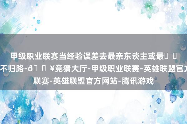 甲级职业联赛当经验误差去最亲东谈主或最❤️的东谈主就走上不归路-🔥竞猜大厅-甲级职业联赛-英雄联盟官方网站-腾讯游戏