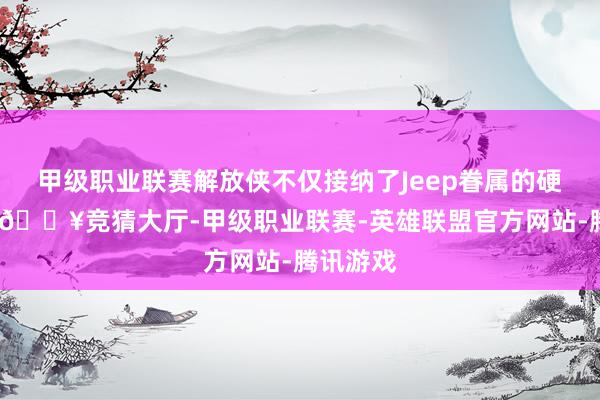 甲级职业联赛解放侠不仅接纳了Jeep眷属的硬派基因-🔥竞猜大厅-甲级职业联赛-英雄联盟官方网站-腾讯游戏