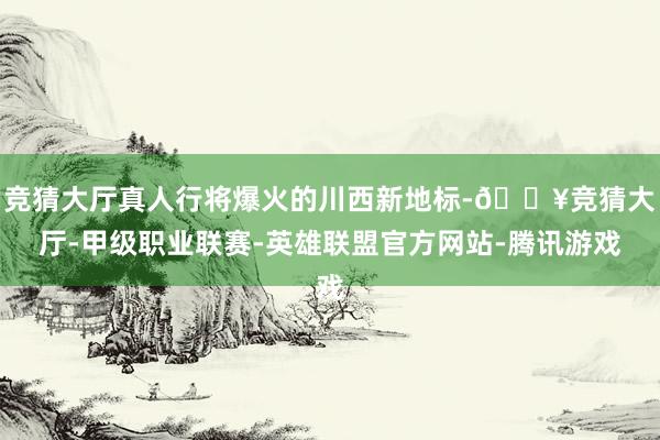 竞猜大厅真人行将爆火的川西新地标-🔥竞猜大厅-甲级职业联赛-英雄联盟官方网站-腾讯游戏