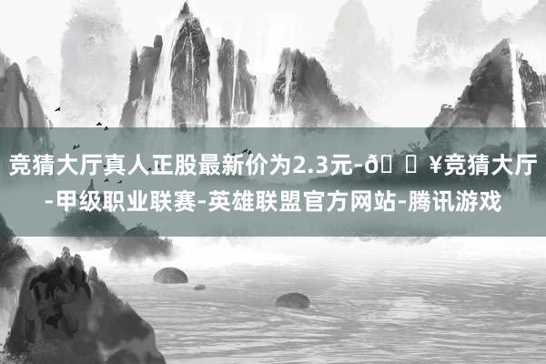 竞猜大厅真人正股最新价为2.3元-🔥竞猜大厅-甲级职业联赛-英雄联盟官方网站-腾讯游戏