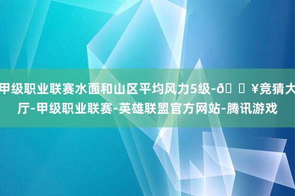 甲级职业联赛水面和山区平均风力5级-🔥竞猜大厅-甲级职业联赛-英雄联盟官方网站-腾讯游戏