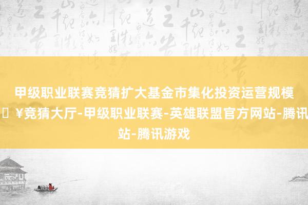 甲级职业联赛竞猜扩大基金市集化投资运营规模-🔥竞猜大厅-甲级职业联赛-英雄联盟官方网站-腾讯游戏