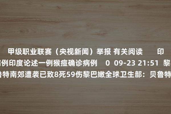 甲级职业联赛（央视新闻）举报 有关阅读       印度论述一例猴痘确诊病例印度论述一例猴痘确诊病例    0  09-23 21:51  黎巴嫩全球卫生部：贝鲁特南郊遭袭已致8死59伤黎巴嫩全球卫生部：贝鲁特南郊遭袭已致8死59伤    0  09-20 22:53  以军取消以色列北部部分地区手脚达成以军取消以色列北部部分地区手脚达成    0  09-20 12:26  山西发布17条顺序！