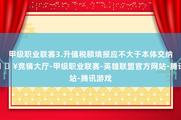 甲级职业联赛3.升值税额填报应不大于本体交纳值-🔥竞猜大厅-甲级职业联赛-英雄联盟官方网站-腾讯游戏