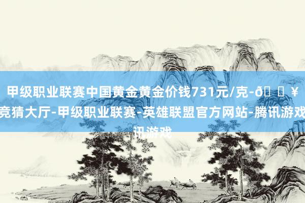 甲级职业联赛中国黄金黄金价钱731元/克-🔥竞猜大厅-甲级职业联赛-英雄联盟官方网站-腾讯游戏