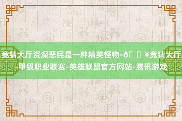 竞猜大厅资深恶民是一种精英怪物-🔥竞猜大厅-甲级职业联赛-英雄联盟官方网站-腾讯游戏