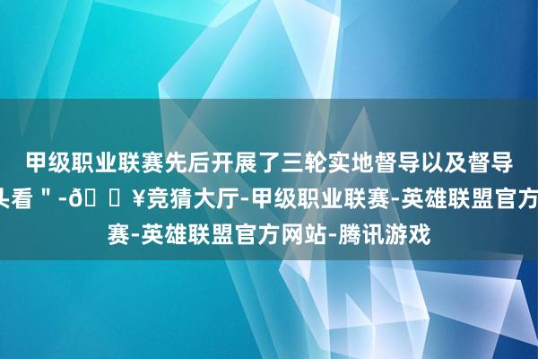 甲级职业联赛先后开展了三轮实地督导以及督导反馈整改＂回头看＂-🔥竞猜大厅-甲级职业联赛-英雄联盟官方网站-腾讯游戏