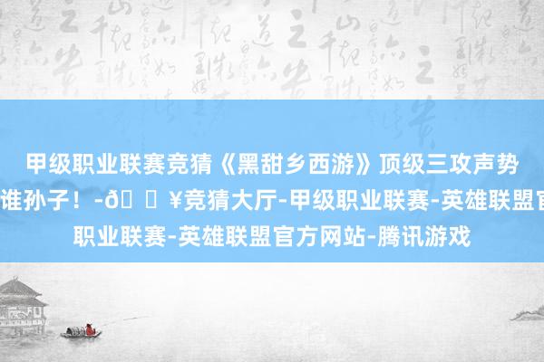 甲级职业联赛竞猜《黑甜乡西游》顶级三攻声势剑会对攻，谁瞩目谁孙子！-🔥竞猜大厅-甲级职业联赛-英雄联盟官方网站-腾讯游戏