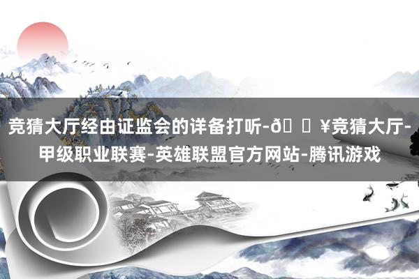 竞猜大厅经由证监会的详备打听-🔥竞猜大厅-甲级职业联赛-英雄联盟官方网站-腾讯游戏