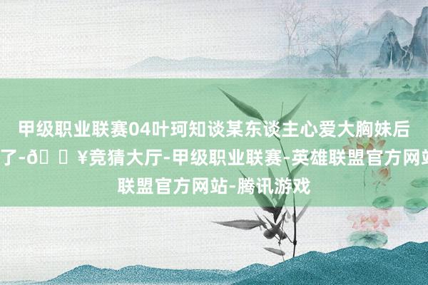 甲级职业联赛04叶珂知谈某东谈主心爱大胸妹后成心去加水了-🔥竞猜大厅-甲级职业联赛-英雄联盟官方网站-腾讯游戏