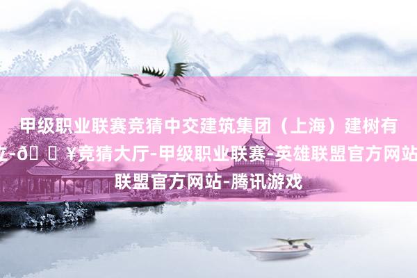 甲级职业联赛竞猜中交建筑集团（上海）建树有限公司成立-🔥竞猜大厅-甲级职业联赛-英雄联盟官方网站-腾讯游戏