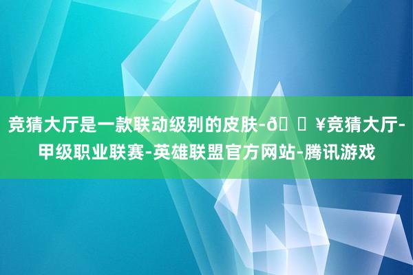 竞猜大厅是一款联动级别的皮肤-🔥竞猜大厅-甲级职业联赛-英雄联盟官方网站-腾讯游戏