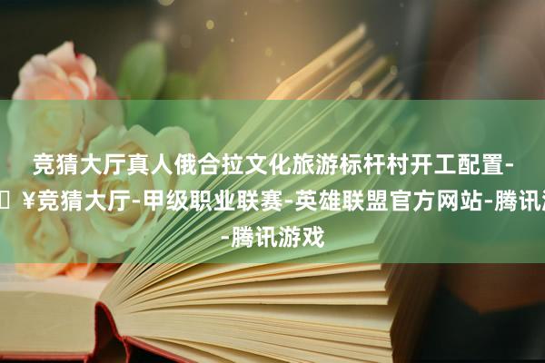 竞猜大厅真人俄合拉文化旅游标杆村开工配置-🔥竞猜大厅-甲级职业联赛-英雄联盟官方网站-腾讯游戏