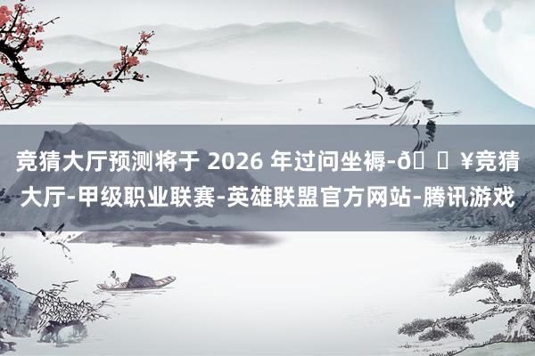 竞猜大厅预测将于 2026 年过问坐褥-🔥竞猜大厅-甲级职业联赛-英雄联盟官方网站-腾讯游戏