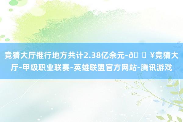 竞猜大厅推行地方共计2.38亿余元-🔥竞猜大厅-甲级职业联赛-英雄联盟官方网站-腾讯游戏