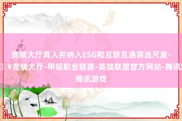 竞猜大厅真人并纳入ESG和互联互通筛选尺度-🔥竞猜大厅-甲级职业联赛-英雄联盟官方网站-腾讯游戏