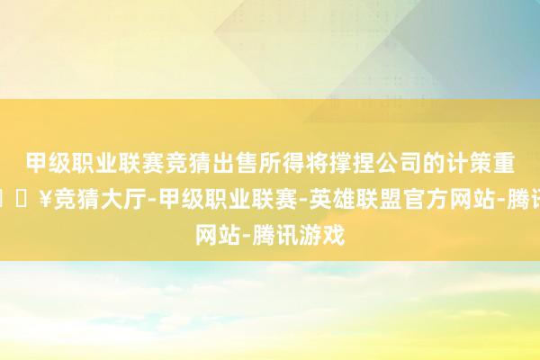 甲级职业联赛竞猜出售所得将撑捏公司的计策重心-🔥竞猜大厅-甲级职业联赛-英雄联盟官方网站-腾讯游戏