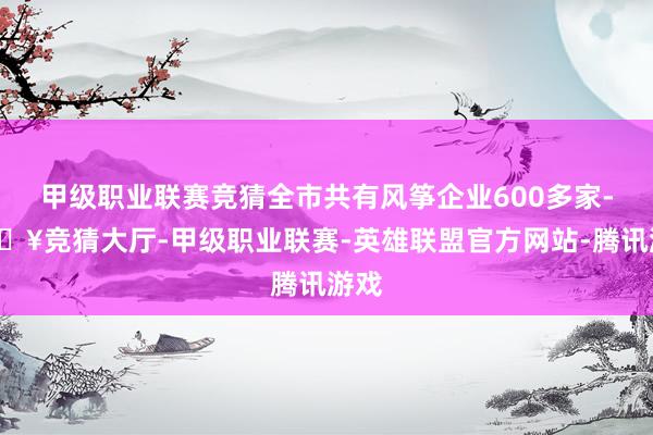 甲级职业联赛竞猜全市共有风筝企业600多家-🔥竞猜大厅-甲级职业联赛-英雄联盟官方网站-腾讯游戏