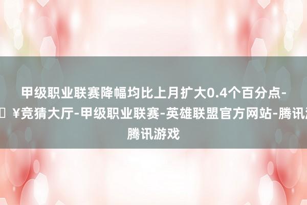 甲级职业联赛降幅均比上月扩大0.4个百分点-🔥竞猜大厅-甲级职业联赛-英雄联盟官方网站-腾讯游戏