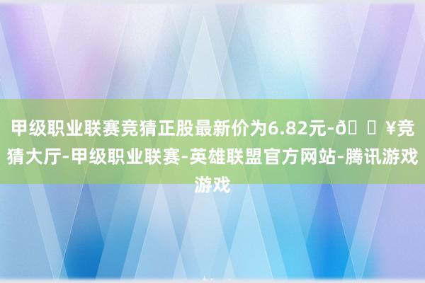 甲级职业联赛竞猜正股最新价为6.82元-🔥竞猜大厅-甲级职业联赛-英雄联盟官方网站-腾讯游戏