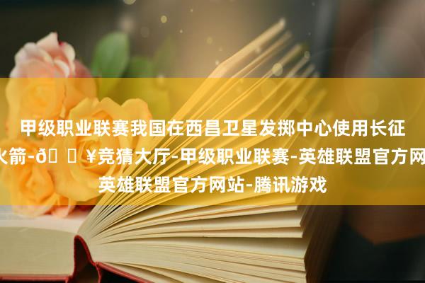 甲级职业联赛我国在西昌卫星发掷中心使用长征二号丙运输火箭-🔥竞猜大厅-甲级职业联赛-英雄联盟官方网站-腾讯游戏