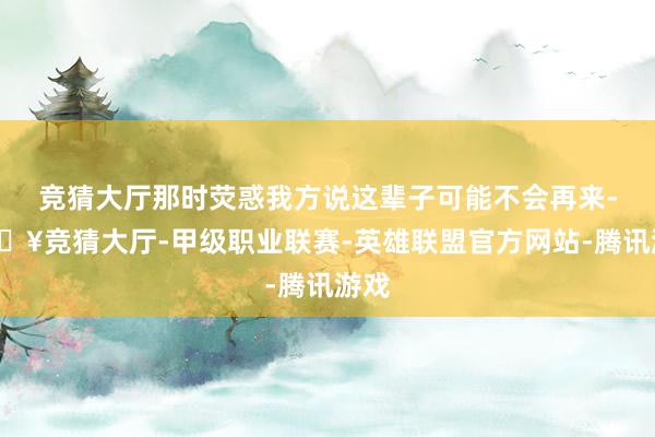 竞猜大厅那时荧惑我方说这辈子可能不会再来-🔥竞猜大厅-甲级职业联赛-英雄联盟官方网站-腾讯游戏