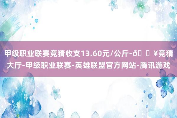 甲级职业联赛竞猜收支13.60元/公斤-🔥竞猜大厅-甲级职业联赛-英雄联盟官方网站-腾讯游戏