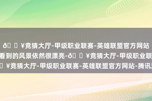 🔥竞猜大厅-甲级职业联赛-英雄联盟官方网站-腾讯游戏“悉数走来看到的风景依然很漂亮-🔥竞猜大厅-甲级职业联赛-英雄联盟官方网站-腾讯游戏