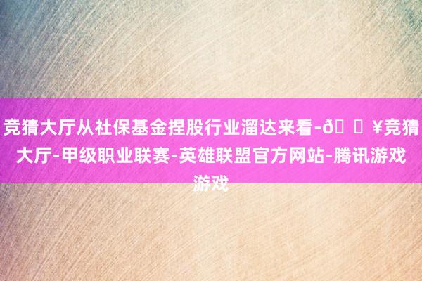 竞猜大厅从社保基金捏股行业溜达来看-🔥竞猜大厅-甲级职业联赛-英雄联盟官方网站-腾讯游戏