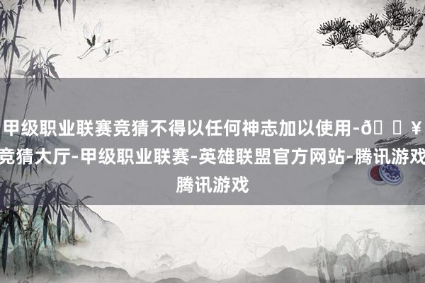 甲级职业联赛竞猜不得以任何神志加以使用-🔥竞猜大厅-甲级职业联赛-英雄联盟官方网站-腾讯游戏